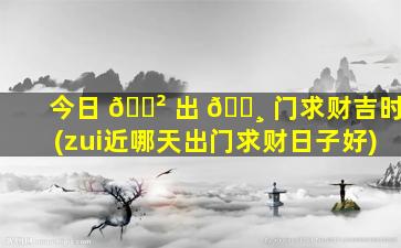 今日 🌲 出 🌸 门求财吉时(zui
近哪天出门求财日子好)